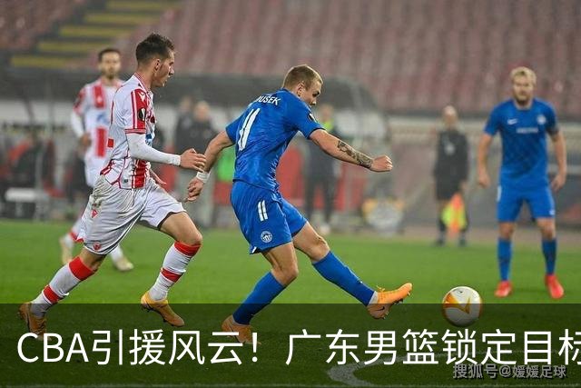 CBA引援风云！广东男篮锁定目标，杜锋心仪已久需花重金